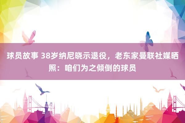 球员故事 38岁纳尼晓示退役，老东家曼联社媒晒照：咱们为之倾倒的球员