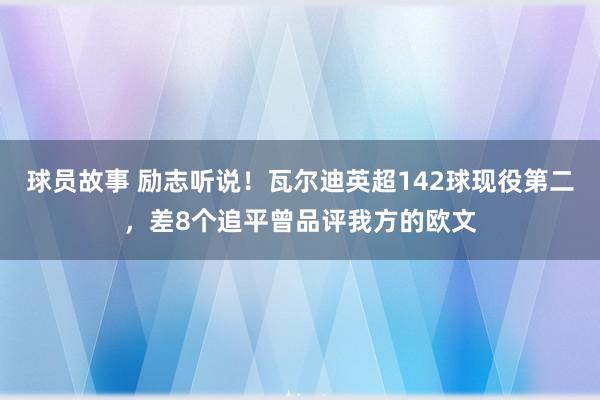 球员故事 励志听说！瓦尔迪英超142球现役第二，差8个追平曾品评我方的欧文