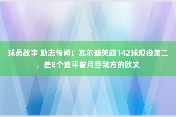 球员故事 励志传闻！瓦尔迪英超142球现役第二，差8个追平曾月旦我方的欧文