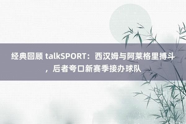 经典回顾 talkSPORT：西汉姆与阿莱格里搏斗，后者夸口新赛季接办球队