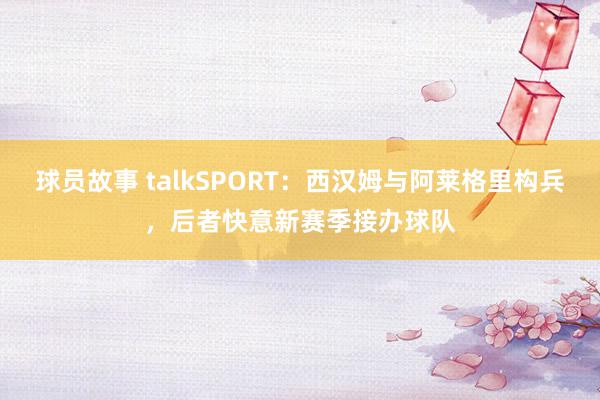 球员故事 talkSPORT：西汉姆与阿莱格里构兵，后者快意新赛季接办球队