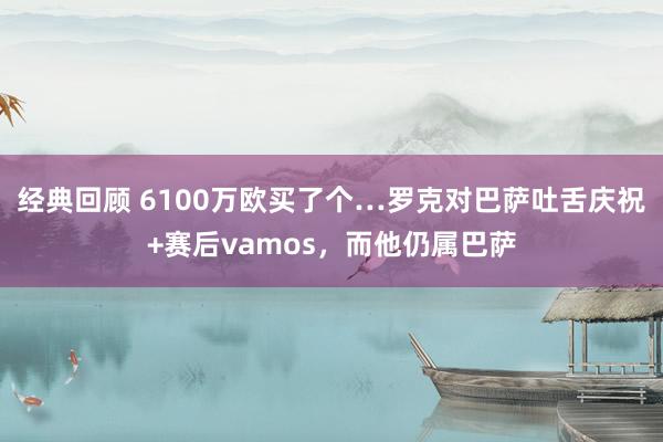 经典回顾 6100万欧买了个…罗克对巴萨吐舌庆祝+赛后vamos，而他仍属巴萨