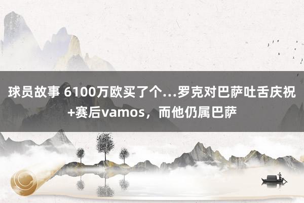 球员故事 6100万欧买了个…罗克对巴萨吐舌庆祝+赛后vamos，而他仍属巴萨