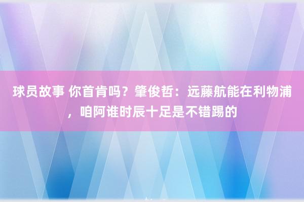 球员故事 你首肯吗？肇俊哲：远藤航能在利物浦，咱阿谁时辰十足