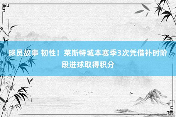 球员故事 韧性！莱斯特城本赛季3次凭借补时阶段进球取得积分