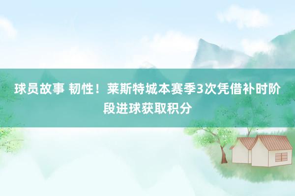 球员故事 韧性！莱斯特城本赛季3次凭借补时阶段进球获取积分