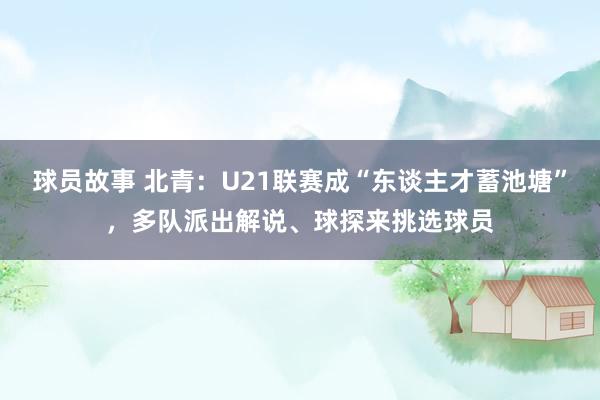 球员故事 北青：U21联赛成“东谈主才蓄池塘”，多队派出解说、球探来挑选球员