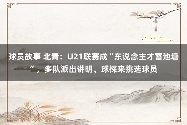 球员故事 北青：U21联赛成“东说念主才蓄池塘”，多队派出讲明、球探来挑选球员