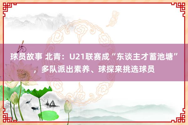 球员故事 北青：U21联赛成“东谈主才蓄池塘”，多队派出素养、球探来挑选球员