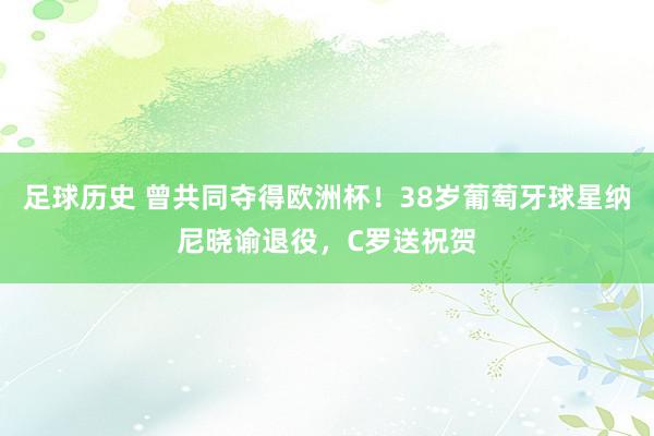 足球历史 曾共同夺得欧洲杯！38岁葡萄牙球星纳尼晓谕退役，C罗送祝贺