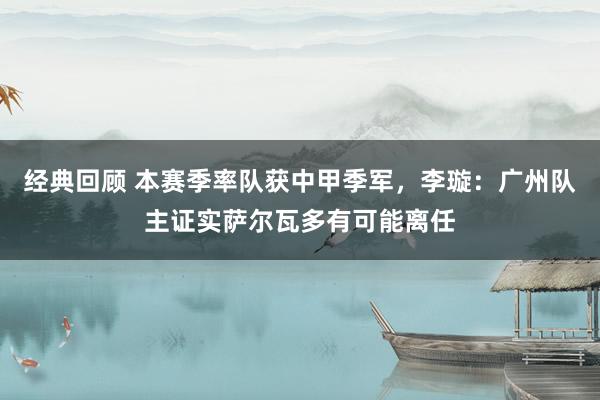 经典回顾 本赛季率队获中甲季军，李璇：广州队主证实萨尔瓦多有可能离任