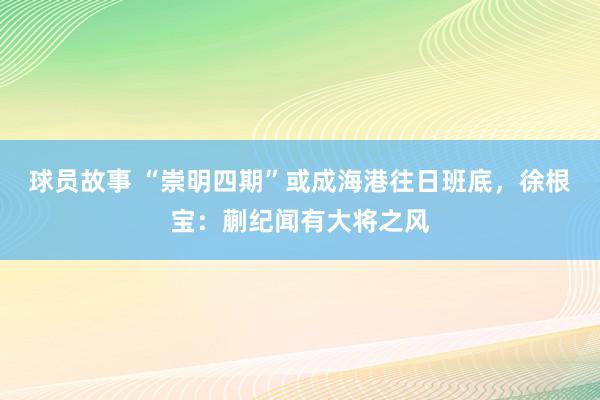 球员故事 “崇明四期”或成海港往日班底，徐根宝：蒯纪闻有大将之风