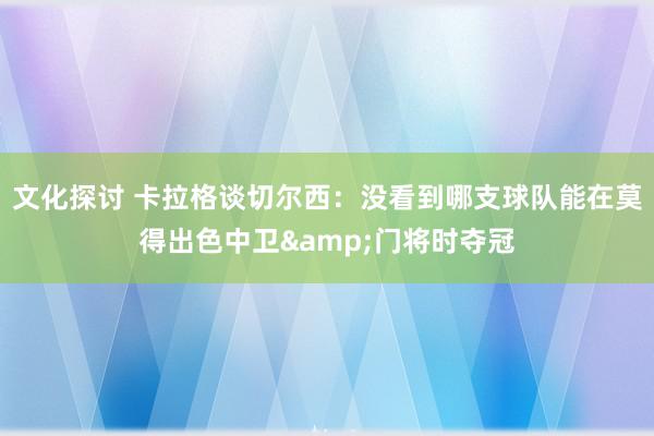 文化探讨 卡拉格谈切尔西：没看到哪支球队能在莫得出色中卫&门将时夺冠