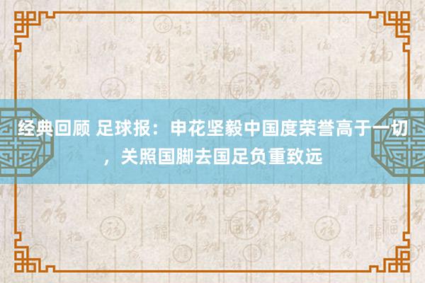 经典回顾 足球报：申花坚毅中国度荣誉高于一切，关照国脚去国足负重致远