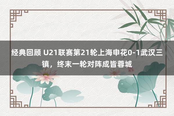 经典回顾 U21联赛第21轮上海申花0-1武汉三镇，终末一轮对阵成皆蓉城