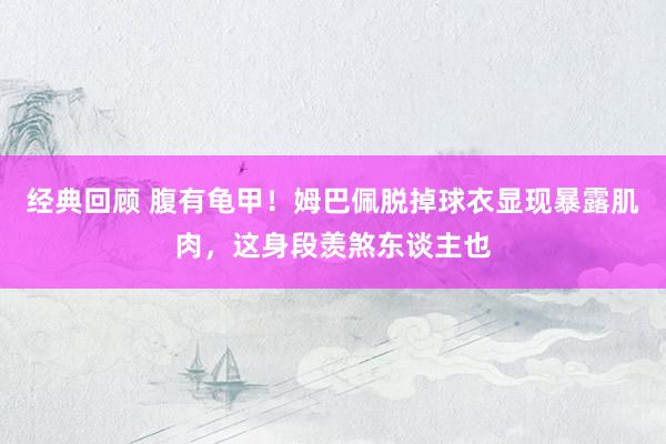 经典回顾 腹有龟甲！姆巴佩脱掉球衣显现暴露肌肉，这身段羡煞东谈主也