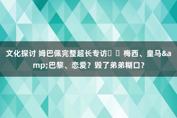 文化探讨 姆巴佩完整超长专访⭐️梅西、皇马&巴黎、恋爱？毁了弟弟糊口？