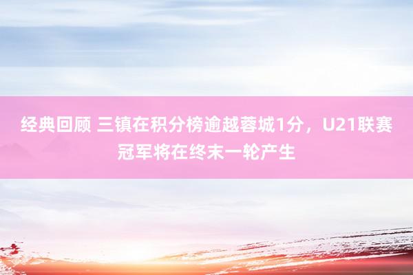 经典回顾 三镇在积分榜逾越蓉城1分，U21联赛冠军将在终末一轮产生