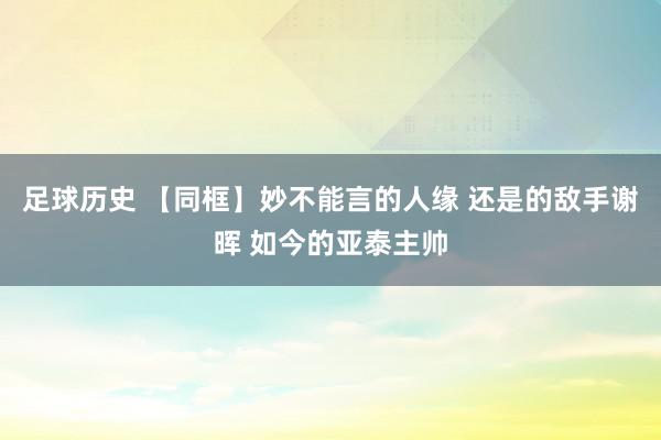 足球历史 【同框】妙不能言的人缘 还是的敌手谢晖 如今的亚泰