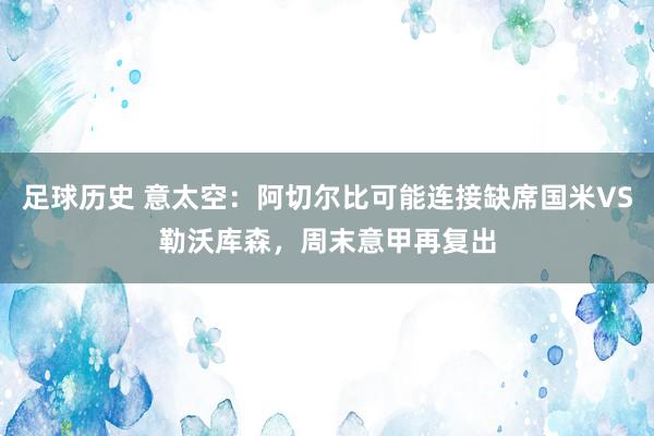 足球历史 意太空：阿切尔比可能连接缺席国米VS勒沃库森，周末意甲再复出