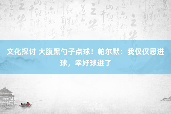 文化探讨 大腹黑勺子点球！帕尔默：我仅仅思进球，幸好球进了