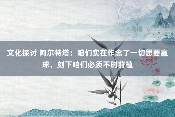 文化探讨 阿尔特塔：咱们实在作念了一切思要赢球，刻下咱们必须不时莳植