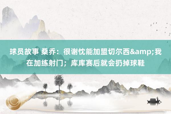 球员故事 桑乔：很谢忱能加盟切尔西&我在加练射门；库库赛后就会扔掉球鞋