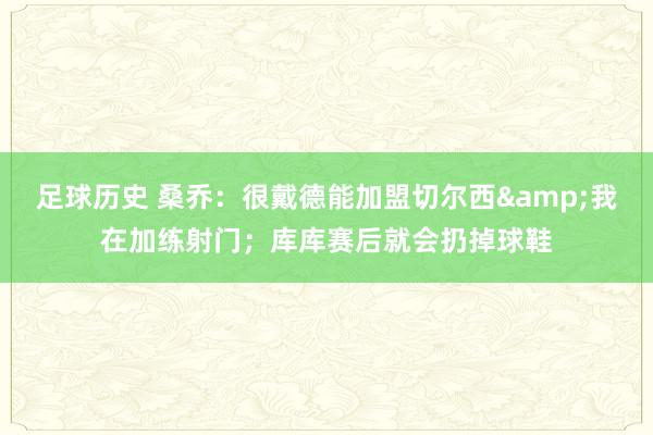 足球历史 桑乔：很戴德能加盟切尔西&我在加练射门；库