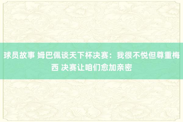 球员故事 姆巴佩谈天下杯决赛：我很不悦但尊重梅西 决赛让咱们愈加亲密