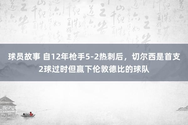 球员故事 自12年枪手5-2热刺后，切尔西是首支2球过时但赢