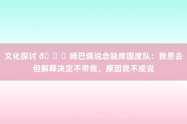 文化探讨 👀姆巴佩说念缺席国度队：我思去但解释决定不带我，原