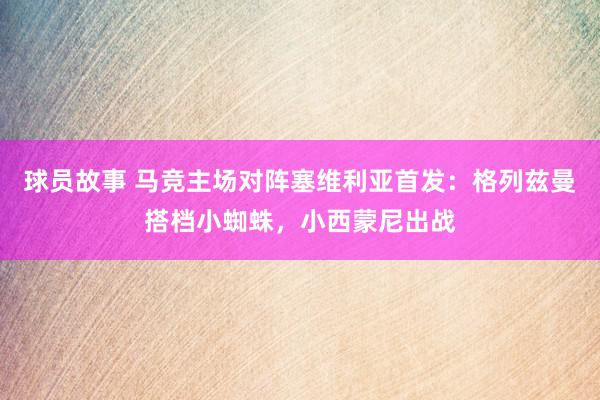 球员故事 马竞主场对阵塞维利亚首发：格列兹曼搭档小蜘蛛，小西