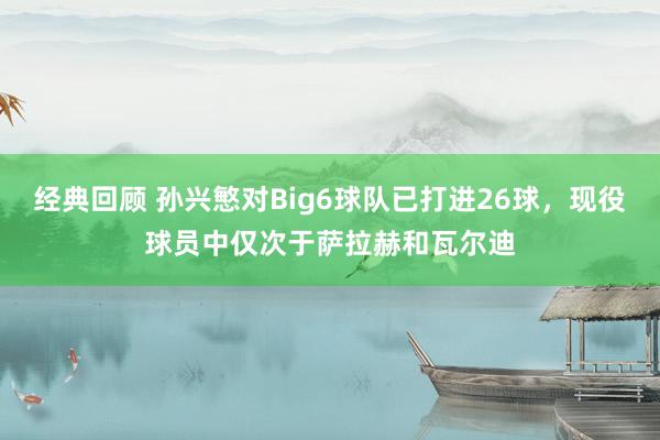 经典回顾 孙兴慜对Big6球队已打进26球，现役球员中仅次于萨拉赫和瓦尔迪