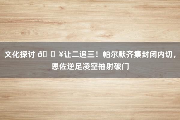 文化探讨 💥让二追三！帕尔默齐集封闭内切，恩佐逆足凌空抽射破门