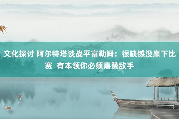 文化探讨 阿尔特塔谈战平富勒姆：很缺憾没赢下比赛  有本领你必须嘉赞敌手