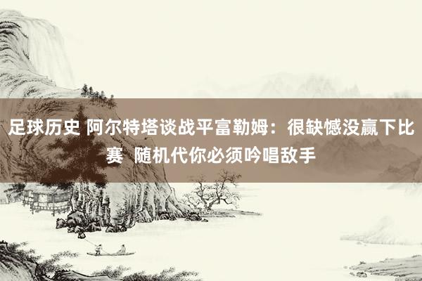 足球历史 阿尔特塔谈战平富勒姆：很缺憾没赢下比赛  随机代你必须吟唱敌手