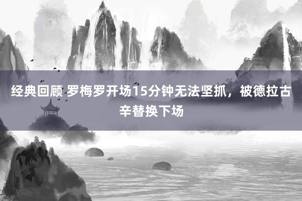 经典回顾 罗梅罗开场15分钟无法坚抓，被德拉古辛替换下场