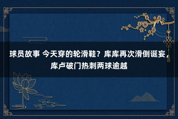 球员故事 今天穿的轮滑鞋？库库再次滑倒诞妄，库卢破门热刺两球逾越