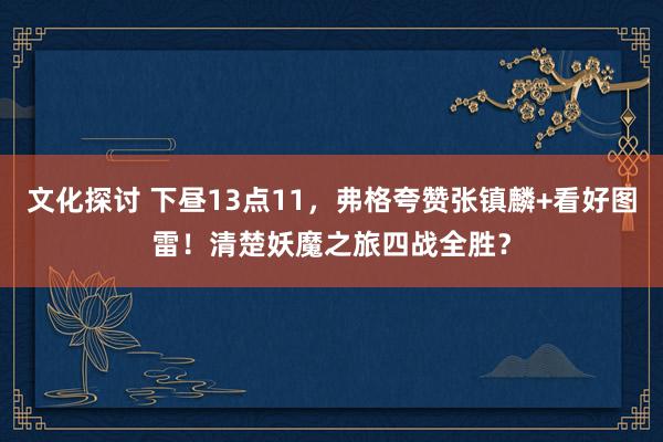 文化探讨 下昼13点11，弗格夸赞张镇麟+看好图雷！清楚妖魔之旅四战全胜？