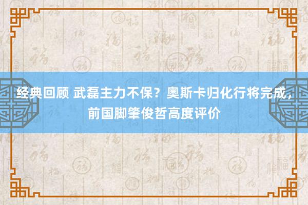 经典回顾 武磊主力不保？奥斯卡归化行将完成，前国脚肇俊哲高度评价