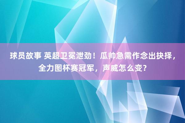 球员故事 英超卫冕泄劲！瓜帅急需作念出抉择，全力图杯赛冠军，声威怎么变？