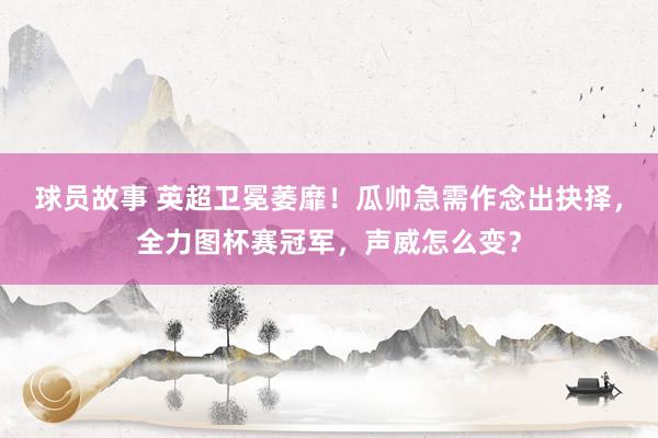 球员故事 英超卫冕萎靡！瓜帅急需作念出抉择，全力图杯赛冠军，声威怎么变？