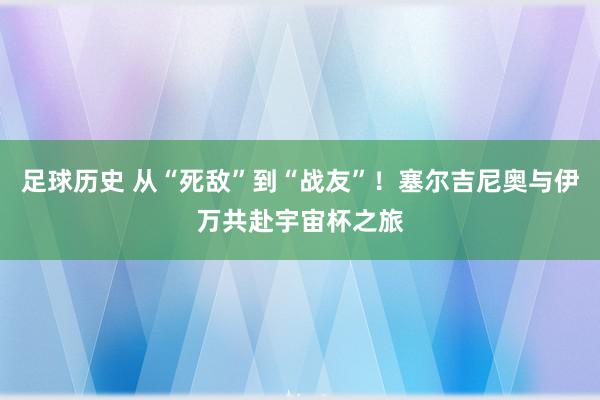 足球历史 从“死敌”到“战友”！塞尔吉尼奥与伊万共赴宇宙杯之旅