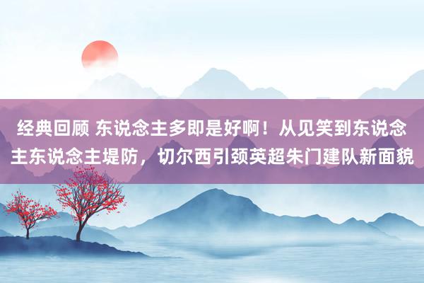 经典回顾 东说念主多即是好啊！从见笑到东说念主东说念主堤防，切尔西引颈英超朱门建队新面貌