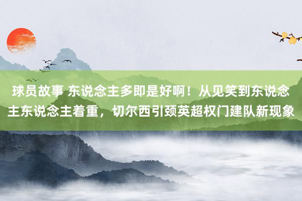 球员故事 东说念主多即是好啊！从见笑到东说念主东说念主着重，切尔西引颈英超权门建队新现象