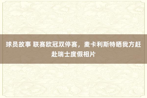 球员故事 联赛欧冠双停赛，麦卡利斯特晒我方赶赴瑞士度假相片